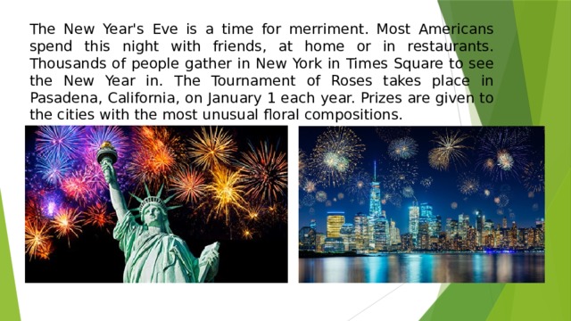The New Year's Eve is a time for merriment. Most Americans spend this night with friends, at home or in restaurants. Thousands of people gather in New York in Times Square to see the New Year in. The Tournament of Roses takes place in Pasadena, California, on January 1 each year. Prizes are given to the cities with the most unusual floral compositions. 