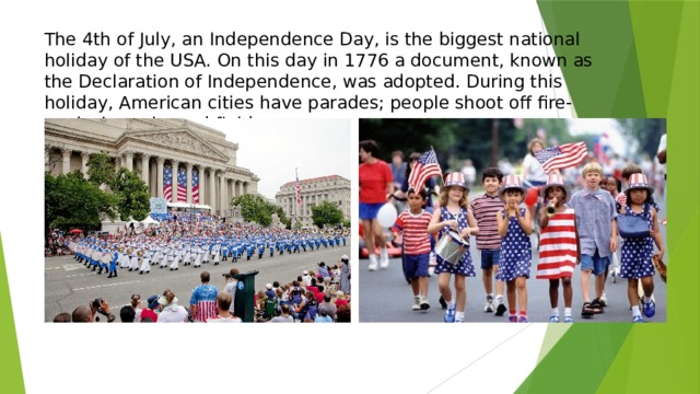 The 4th of July, an Independence Day, is the biggest national holiday of the USA. On this day in 1776 a document, known as the Declaration of Independence, was adopted. During this holiday, American cities have parades; people shoot off fire-works in parks and fields.   