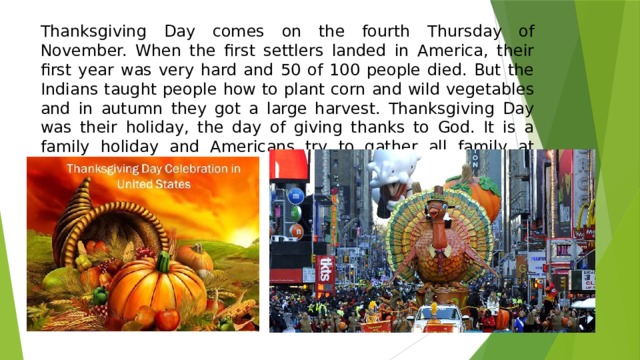 Thanksgiving Day comes on the fourth Thursday of November. When the first settlers landed in America, their first year was very hard and 50 of 100 people died. But the Indians taught people how to plant corn and wild vegetables and in autumn they got a large harvest. Thanksgiving Day was their holiday, the day of giving thanks to God. It is a family holiday and Americans try to gather all family at home on this day. 