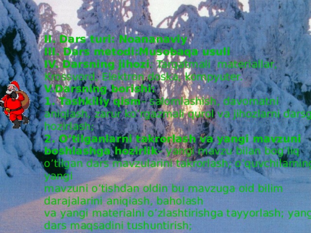 II. Dars turi: Noananaviy  III. Dars metodi: Musobaqa usuli  IV. Darsning jihozi : Tarqatmali materiallar, Krossvord, Elektron doska, kompyuter.  V.Darsning borishi:  1. Tashkiliy qism – salomlashish, davomatni aniqlash, zarur ko’rgazmali qurol va jihozlarni darsga hozirlash;  2. O’tilganlarni takrorlash va yangi mavzuni boshlashga hozirlik – yangi mavzu bilan bog’liq o’tilgan dars mavzularini takrorlash; o’quvchilarning yangi  mavzuni o’tishdan oldin bu mavzuga oid bilim darajalarini aniqiash, baholash  va yangi materialni o’zlashtirishga tayyorlash; yangi dars maqsadini tushuntirish;   