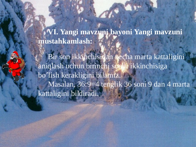 VI. Yangi mavzuni bayoni Yangi mavzuni mustahkamlash: Bir son ikkinchisidan necha marta kattaligini aniqlash uchun birinchi sonni ikkinchisiga bo ’ lish kerakligini bilamiz. Masalan, 36:9=4 tenglik 36 soni 9 dan 4 marta kattaligini bildiradi. 