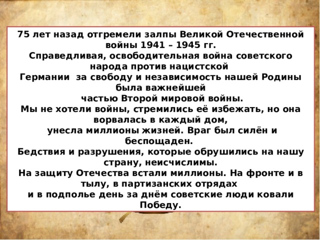 75 лет назад отгремели залпы Великой Отечественной войны 1941 – 1945 гг. Справедливая, освободительная война советского народа против нацистской Германии за свободу и независимость нашей Родины была важнейшей  частью Второй мировой войны. Мы не хотели войны, стремились её избежать, но она ворвалась в каждый дом,  унесла миллионы жизней. Враг был силён и беспощаден. Бедствия и разрушения, которые обрушились на нашу страну, неисчислимы. На защиту Отечества встали миллионы. На фронте и в тылу, в партизанских отрядах и в подполье день за днём советские люди ковали Победу. 