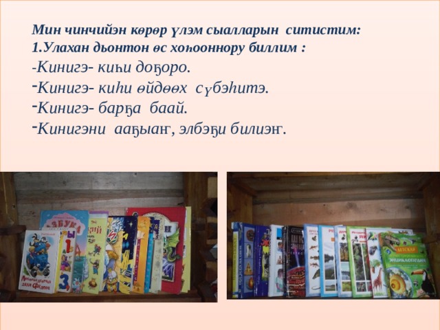    Мин чинчийэн көрөр үлэм сыалларын ситистим: 1.Улахан дьонтон өс хоһооннору биллим :  - Кинигэ- киһи доҕоро.   Кинигэ- киһи өйдөөх сүбэһитэ. Кинигэ- барҕа баай. Кинигэни ааҕыаҥ, элбэҕи билиэҥ.              