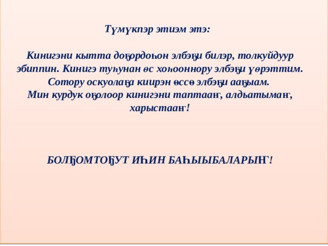                  Түмүкпэр этиэм этэ:  Кинигэни кытта доҕордоһон элбэҕи билэр, толкуйдуур эбиппин. Кинигэ туһунан өс хоһооннору элбэҕи үөрэттим. Сотору оскуолаҕа киирэн өссө элбэҕи ааҕыам. Мин курдук оҕолоор кинигэни таптааҥ, алдьатымаҥ, харыстааҥ!    БОЛҔОМТОҔУТ ИҺИН БАҺЫЫБАЛАРЫҤ! 