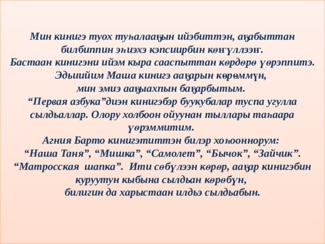 Мин кинигэ туох туһалааҕын ийэбиттэн, аҕабыттан билбиппин эһиэхэ кэпсиирбин көҥүллээҥ. Бастаан кинигэни ийэм кыра сааспыттан көрдөрө үөрэппитэ. Эдьиийим Маша кинигэ ааҕарын көрөммүн, мин эмиэ ааҕыахпын баҕарбытым. “ Первая азбука”диэн кинигэбэр буукубалар туспа угулла сылдьаллар. Олору холбоон ойуунан тыллары таһаара үөрэммитим. Агния Барто кинигэтиттэн билэр хоһооннорум: “ Наша Таня”, “Мишка”, “Самолет”, “Бычок”, “Зайчик”. “Матросская шапка”. Ити сөбүлээн көрөр, ааҕар кинигэбин куруутун кыбына сылдьан көрөбүн, билигин да харыстаан илдьэ сылдьабын.    
