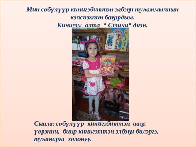 Мин сөбүлүүр кинигэбиттэн элбэҕи туһаммыппын кэпсиэхпин баҕардым. Кинигэм аата “ Стихи“ диэн. Сыала : сөбүлүүр кинигэбиттэн ааҕа үөрэнии, биир кинигэттэн элбэҕи билэргэ, туһанарга холонуу. 