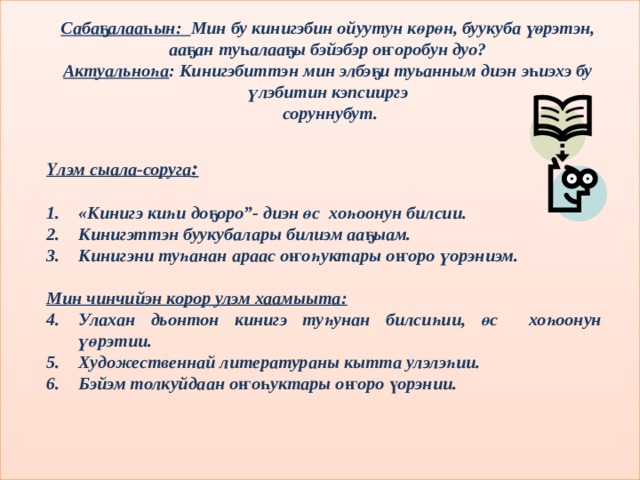 Сабаҕалааһын: Мин бу кинигэбин ойуутун көрөн, буукуба үөрэтэн, ааҕан туһалааҕы бэйэбэр оҥоробун дуо? Актуальноһа : Кинигэбиттэн мин элбэҕи туьанным диэн эһиэхэ бу үлэбитин кэпсииргэ  соруннубут. Үлэм сыала-соруга :  «Кинигэ киһи доҕоро”- диэн өс хоһоонун билсии. Кинигэттэн буукубалары билиэм ааҕыам. Кинигэни туһанан араас оҥоһуктары оҥоро үорэниэм.  Мин чинчийэн корор улэм хаамыыта: Улахан дьонтон кинигэ туһунан билсиһии, өс хоһоонун үөрэтии. Художественнай литератураны кытта улэлэһии. Бэйэм толкуйдаан оҥоһуктары оҥоро үорэнии. 