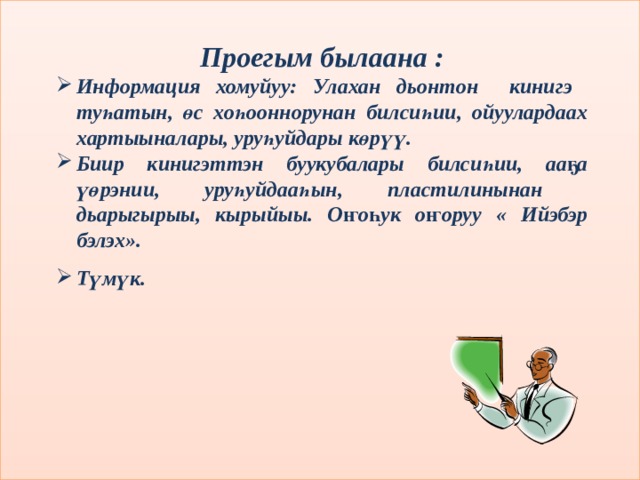 Проегым былаана : Информация хомуйуу: Улахан дьонтон кинигэ туһатын, өс хоһооннорунан билсиһии, ойуулардаах хартыыналары, уруһуйдары көрүү. Биир кинигэттэн буукубалары билсиһии, ааҕа үөрэнии, уруһуйдааһын, пластилинынан дьарыгырыы, кырыйыы. Оҥоһук оҥоруу « Ийэбэр бэлэх». Түмүк. 