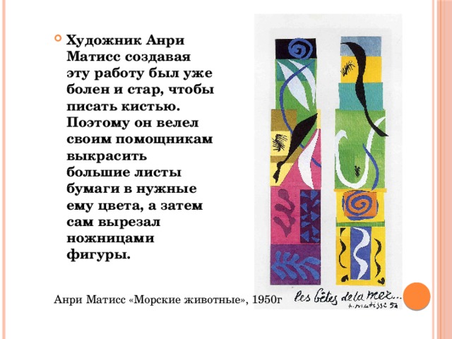Художник Анри Матисс создавая эту работу был уже болен и стар, чтобы писать кистью. Поэтому он велел своим помощникам выкрасить большие листы бумаги в нужные ему цвета, а затем сам вырезал ножницами фигуры. Анри Матисс «Морские животные», 1950г 