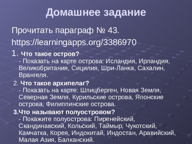 Домашнее задание   Прочитать параграф № 43. https://learningapps.org/3386970 1. Что такое остров?  - Показать на карте острова: Исландия, Ирландия, Великобритания, Сицилия, Шри-Ланка, Сахалин, Врангеля.  2. Что такое архипелаг?  - Показать на карте: Шпицберген, Новая Земля, Северная Земля, Курильские острова, Японские острова, Филиппинские острова.  3.Что называют полуостровом?  - Покажите полуострова: Пиренейский, Скандинавский, Кольский, Таймыр, Чукотский, Камчатка, Корея, Индокитай, Индостан, Аравийский, Малая Азия, Балканский. 