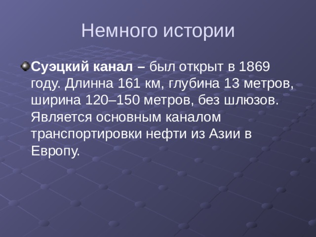 Немного истории Суэцкий канал – был открыт в 1869 году. Длинна 161 км, глубина 13 метров, ширина 120–150 метров, без шлюзов. Является основным каналом транспортировки нефти из Азии в Европу. 