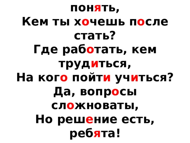 М о жешь ли сейч а с пон я ть,  Кем ты х о чешь п о сле стать?  Где раб о тать, кем труд и ться,  На ког о пойт и уч и ться?  Да, вопр о сы сл о жноваты,  Но реш е ние есть, реб я та!   