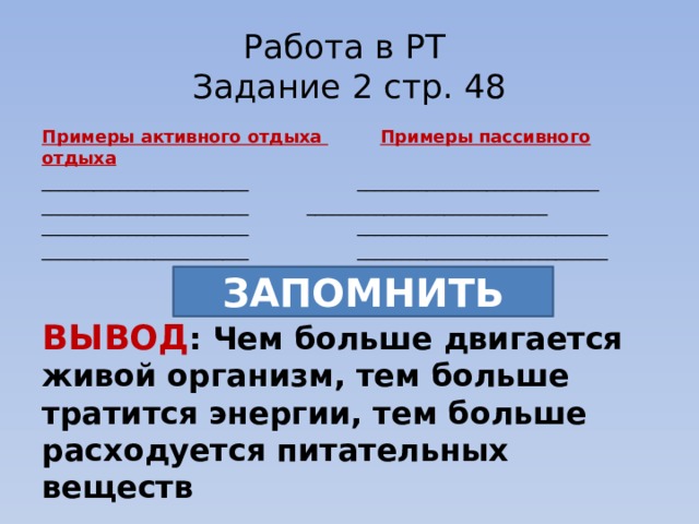 Работа в РТ  Задание 2 стр. 48 Примеры активного отдыха   Примеры пассивного отдыха ________________________ ____________________________ ________________________  ____________________________ ________________________ _____________________________ ________________________ _____________________________ ВЫВОД : Чем больше двигается живой организм, тем больше тратится энергии, тем больше расходуется питательных веществ Если организм двигается мало, то питательные вещества откладываются про запас ЗАПОМНИТЬ  