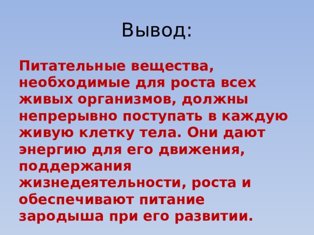 Вывод: Питательные вещества, необходимые для роста всех живых организмов, должны непрерывно поступать в каждую живую клетку тела. Они дают энергию для его движения, поддержания жизнедеятельности, роста и обеспечивают питание зародыша при его развитии. 