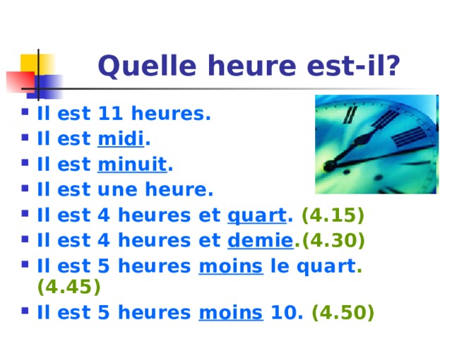 Quelle heure est-il? Il est 11 heures. Il est midi . Il est minuit . Il est une heure. Il est 4 heures et quart . (4.15) Il est 4 heures et demie .(4.30) Il est 5 heures moins le quart . (4.45) Il est 5 heures moins 10. (4.50) 