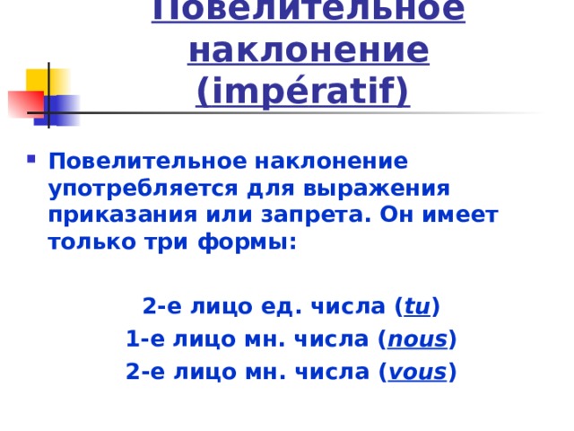 Повелительное наклонение  ( imp é ratif)  Повелительное наклонение употребляется для выражения приказания или запрета. Он имеет только три формы:  2-е лицо ед. числа ( tu ) 1-е лицо мн. числа ( nous ) 2-е лицо мн. числа ( vous ) 