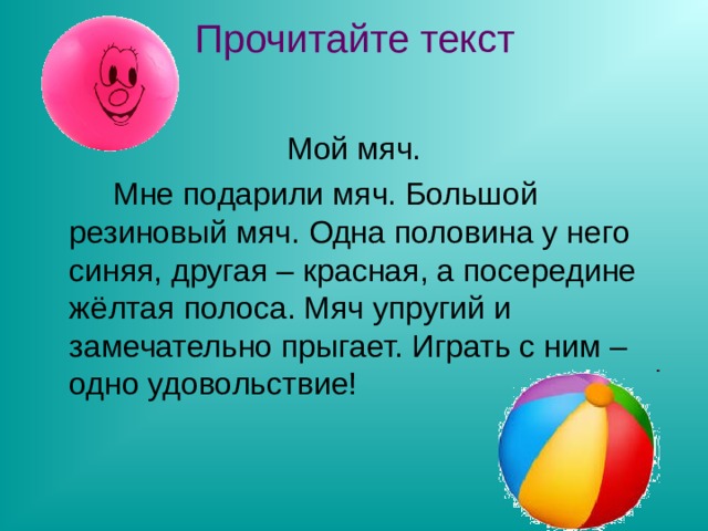 Прочитайте текст Мой мяч.   Мне подарили мяч. Большой резиновый мяч. Одна половина у него синяя, другая – красная, а посередине жёлтая полоса. Мяч упругий и замечательно прыгает. Играть с ним – одно удовольствие! 