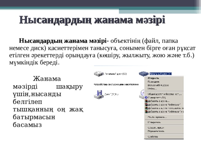 Нысандардың жанама мәзірі  Нысандардың жанама мәзірі - объектінің (файл, папка немесе диск) қасиеттерімен танысуға, сонымен бірге оған рұқсат етілген әрекеттерді орындауға (көшіру, жылжыту, жою және т.б.) мүмкіндік береді.  Жанама мәзірді шақыру үшін,нысанды белгілеп тышқанның оң жақ батырмасын басамыз 