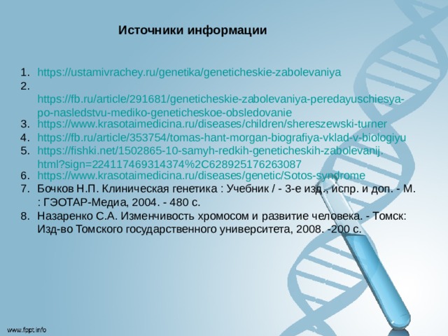 Источники информации https://ustamivrachey.ru/genetika/geneticheskie-zabolevaniya   https://fb.ru/article/291681/geneticheskie-zabolevaniya-peredayuschiesya-po-nasledstvu-mediko-geneticheskoe-obsledovanie https://www.krasotaimedicina.ru/diseases/children/shereszewski-turner https://fb.ru/article/353754/tomas-hant-morgan-biografiya-vklad-v-biologiyu https://fishki.net/1502865-10-samyh-redkih-geneticheskih-zabolevanij.html?sign=224117469314374%2C628925176263087 https://www.krasotaimedicina.ru/diseases/genetic/Sotos-syndrome Бочков Н.П. Клиническая генетика : Учебник / - 3-е изд., испр. и доп. - М. : ГЭОТАР-Медиа, 2004. - 480 с. Назаренко С.А. Изменчивость хромосом и развитие человека. - Томск: Изд-во Томского государственного университета, 2008. -200 с. 