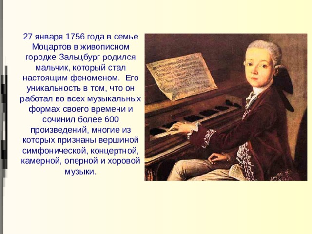 27 января 1756 года в семье Моцартов в живописном городке Зальцбург родился мальчик, который стал настоящим феноменом. Его уникальность в том, что он работал во всех музыкальных формах своего времени и сочинил более 600 произведений, многие из которых признаны вершиной симфонической, концертной, камерной, оперной и хоровой музыки. 