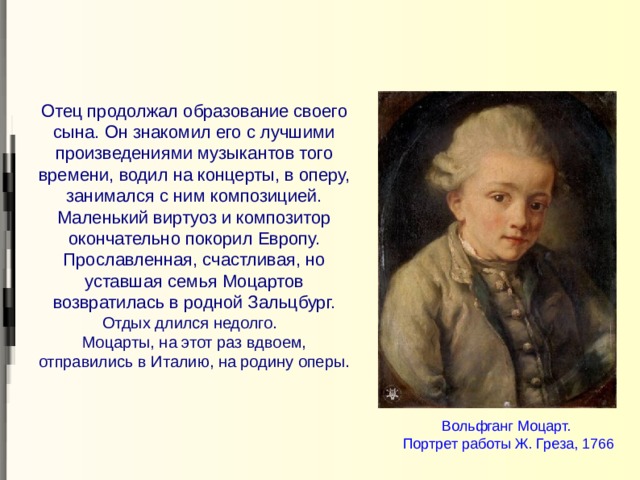 Отец продолжал образование своего сына. Он знакомил его с лучшими произведениями музыкантов того времени, водил на концерты, в оперу, занимался с ним композицией. Маленький виртуоз и композитор окончательно покорил Европу. Прославленная, счастливая, но уставшая семья Моцартов возвратилась в родной Зальцбург. Отдых длился недолго.  Моцарты, на этот раз вдвоем, отправились в Италию, на родину оперы. Вольфганг Моцарт.  Портрет работы Ж. Греза, 1766 