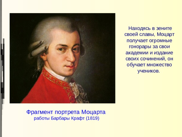  Находясь в зените своей славы, Моцарт получает огромные гонорары за свои академии и издание своих сочинений, он обучает множество учеников.   Фрагмент портрета Моцарта   работы Барбары Крафт (1819) 