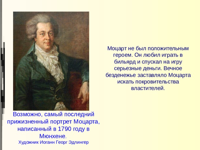 Моцарт не был положительным героем. Он любил играть в бильярд и спускал на игру серьезные деньги. Вечное безденежье заставляло Моцарта искать покровительства властителей. Возможно, самый последний прижизненный портрет Моцарта,  написанный в 1790 году в Мюнхене .  Художник Иоганн Георг Эдлингер 