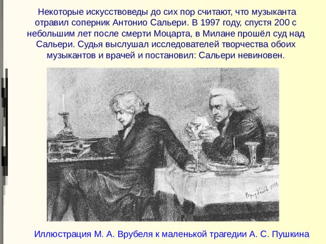  Некоторые искусствоведы до сих пор считают, что музыканта отравил соперник Антонио Сальери. В 1997 году, спустя 200 с небольшим лет после смерти Моцарта, в Милане прошёл суд над Сальери. Судья выслушал исследователей творчества обоих музыкантов и врачей и постановил: Сальери невиновен. Иллюстрация М. А. Врубеля к маленькой трагедии А. С. Пушкина 