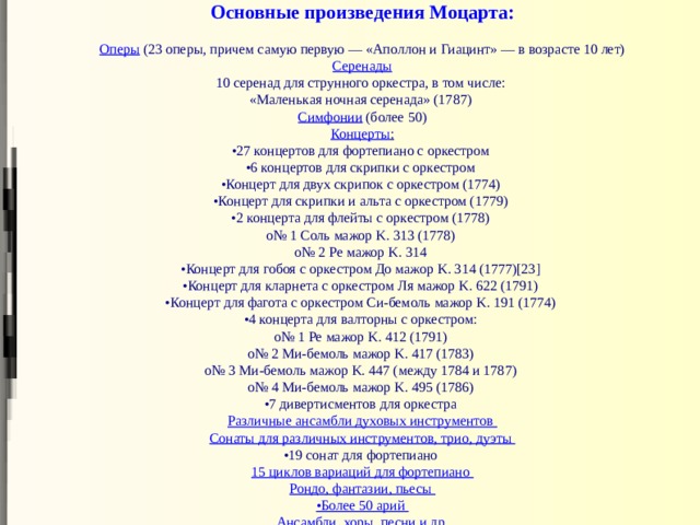 Основные произведения Моцарта:   Оперы (23 оперы, причем самую первую — «Аполлон и Гиацинт» — в возрасте 10 лет)  Серенады  10 серенад для струнного оркестра, в том числе:  «Маленькая ночная серенада» (1787)  Симфонии  (более 50)  Концерты :  •27 концертов для фортепиано с оркестром  •6 концертов для скрипки с оркестром  •Концерт для двух скрипок с оркестром (1774)  •Концерт для скрипки и альта с оркестром (1779)  •2 концерта для флейты с оркестром (1778)  o№ 1 Соль мажор K. 313 (1778)  o№ 2 Ре мажор K. 314  •Концерт для гобоя с оркестром До мажор K. 314 (1777)[23]  •Концерт для кларнета с оркестром Ля мажор K. 622 (1791)  •Концерт для фагота с оркестром Си-бемоль мажор K. 191 (1774)  •4 концерта для валторны с оркестром:  o№ 1 Ре мажор K. 412 (1791)  o№ 2 Ми-бемоль мажор K. 417 (1783)  o№ 3 Ми-бемоль мажор K. 447 (между 1784 и 1787)  o№ 4 Ми-бемоль мажор K. 495 (1786)  •7 дивертисментов для оркестра  Различные ансамбли духовых инструментов  Сонаты для различных инструментов, трио, дуэты  •19 сонат для фортепиано  15 циклов вариаций для фортепиано  Рондо, фантазии, пьесы  •Более 50 арий  Ансамбли, хоры, песни и др. 