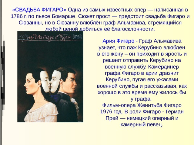 «СВАДЬБА ФИГАРО» Одна из самых известных опер — написанная в 1786 г. по пьесе Бомарше. Сюжет прост — предстоит свадьба Фигаро и Сюзанны, но в Сюзанну влюблён граф Альмавива, стремящийся любой ценой добиться её благосклонности.   Ария Фигаро - Граф Альмавива узнает, что паж Керубино влюблен в его жену – он приходит в ярость и решает отправить Керубино на военную службу. Камердинер графа Фигаро в арии дразнит Керубино, пугая его ужасами военной службы и рассказывая, как хорошо в это время ему жилось бы у графа.  Фильм-опера Женитьба Фигаро 1976 год. В роли Фигаро - Герман Прей — немецкий оперный и камерный певец. 