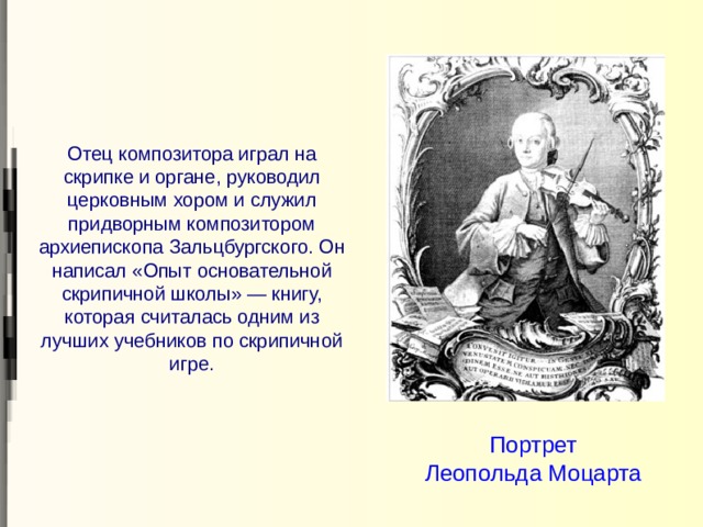 Отец композитора играл на скрипке и органе, руководил церковным хором и служил придворным композитором архиепископа Зальцбургского. Он написал «Опыт основательной скрипичной школы» — книгу, которая считалась одним из лучших учебников по скрипичной игре. Портрет Леопольда Моцарта 