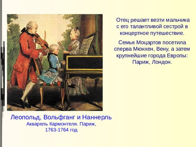  Отец решает везти мальчика с его талантливой сестрой в концертное путешествие. Семья Моцартов посетила сперва Мюнхен, Вену, а затем крупнейшие города Европы: Париж, Лондон. Леопольд, Вольфганг и Наннерль Акварель Кармонтеля. Париж, 1763-1764 год 