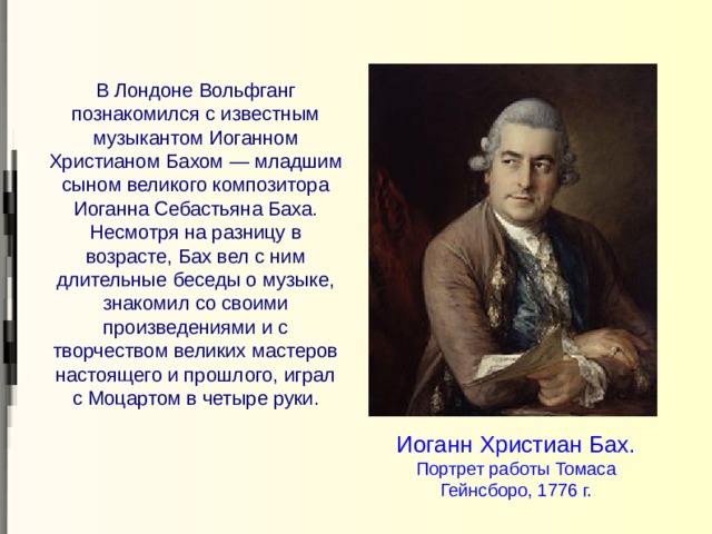 В Лондоне Вольфганг познакомился с известным музыкантом Иоганном Христианом Бахом — младшим сыном великого композитора Иоганна Себастьяна Баха. Несмотря на разницу в возрасте, Бах вел с ним длительные беседы о музыке, знакомил со своими произведениями и с творчеством великих мастеров настоящего и прошлого, играл с Моцартом в четыре руки. Иоганн Христиан Бах. Портрет работы Томаса Гейнсборо, 1776 г. 