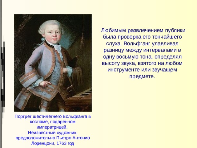  Любимым развлечением публики была проверка его тончайшего слуха. Вольфганг улавливал разницу между интервалами в одну восьмую тона, определял высоту звука, взятого на любом инструменте или звучащем предмете. Портрет шестилетнего Вольфганга в костюме, подаренном императрицей.  Неизвестный художник, предположительно Пьетро Антонио Лоренцони, 1763 год 