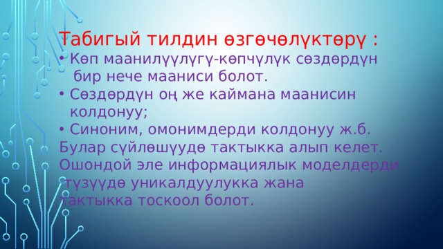 Табигый тилдин өзгөчөлүктөрү : Көп маанилүүлүгү-көпчүлүк сөздөрдүн  бир нече мааниси болот. Сөздөрдүн оң же каймана маанисин колдонуу; Синоним, омонимдерди колдонуу ж.б. Булар сүйлөшүудө тактыкка алып келет. Ошондой эле информациялык моделдерди  түзүүдө уникалдуулукка жана тактыкка тоскоол болот. 