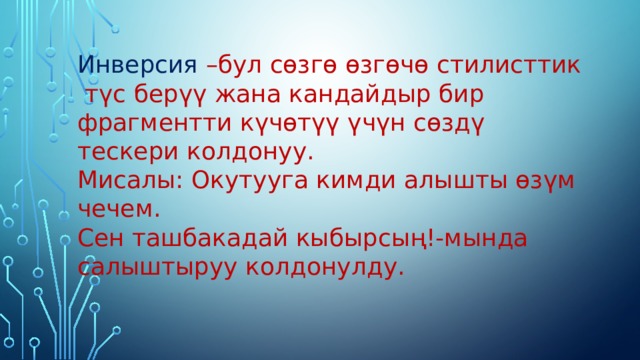Инверсия –бул сөзгө өзгөчө стилисттик  түс берүү жана кандайдыр бир фрагментти күчөтүү үчүн сөздү тескери колдонуу. Мисалы: Окутууга кимди алышты өзүм чечем. Сен ташбакадай кыбырсың!-мында салыштыруу колдонулду. 