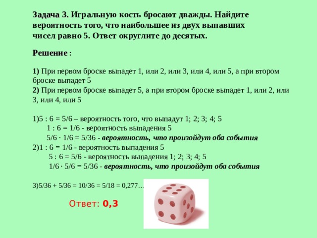 Задача 3. Игральную кость бросают дважды. Найдите вероятность того, что наибольшее из двух выпавших чисел равно 5. Ответ округлите до десятых. Решение :  1) При первом броске выпадет 1, или 2, или 3, или 4, или 5, а при втором броске выпадет 5  2) При первом броске выпадет 5, а при втором броске выпадет 1, или 2, или 3, или 4, или 5   5 : 6 = 5/6 – вероятность того, что выпадут 1; 2; 3; 4; 5  1 : 6 = 1/6 - вероятность выпадения 5  5/6 · 1/6 = 5/36 - вероятность, что произойдут оба события 1 : 6 = 1/6 - вероятность выпадения 5  5 : 6 = 5/6 - вероятность выпадения 1; 2; 3; 4; 5  1/6 · 5/6 = 5/36 - вероятность, что произойдут оба события   5/36 + 5/36 = 10/36 = 5/18 = 0,277…    Ответ: 0,3 