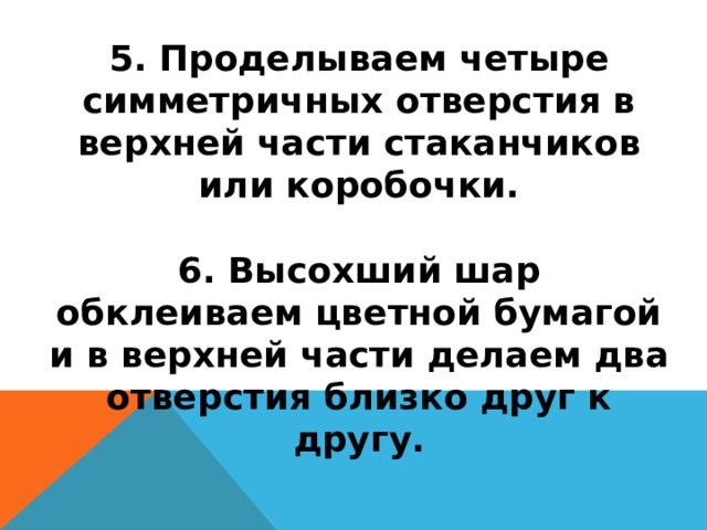 5. Проделываем четыре симметричных отверстия в верхней части стаканчиков или коробочки.   6. Высохший шар обклеиваем цветной бумагой и в верхней части делаем два отверстия близко друг к другу.   