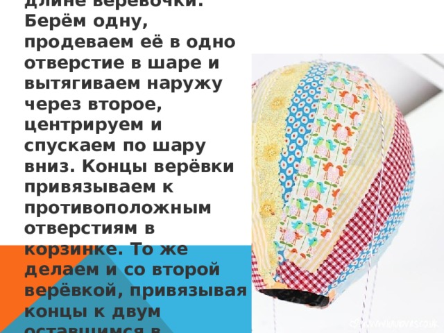 7. Теперь отмеряем две одинаковых по длине верёвочки. Берём одну, продеваем её в одно отверстие в шаре и вытягиваем наружу через второе, центрируем и спускаем по шару вниз. Концы верёвки привязываем к противоположным отверстиям в корзинке. То же делаем и со второй верёвкой, привязывая концы к двум оставшимся в стаканчике отверстиям.  