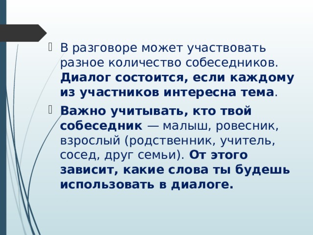 В разговоре может участвовать разное количество собеседников. Диалог состоится, если каждому из участников интересна тема . Важно учитывать, кто твой собеседник — малыш, ровесник, взрослый (родственник, учитель, сосед, друг семьи). От этого зависит, какие слова ты будешь использовать в диалоге. 