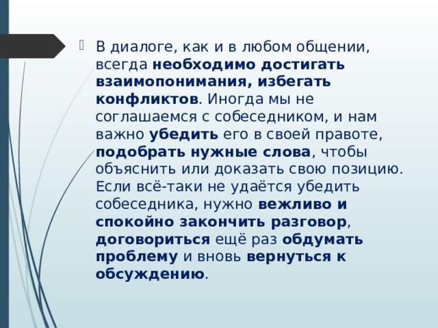 В диалоге, как и в любом общении, всегда необходимо достигать взаимопонимания, избегать конфликтов . Иногда мы не соглашаемся с собеседником, и нам важно убедить его в своей правоте, подобрать нужные слова , чтобы объяснить или доказать свою позицию. Если всё-таки не удаётся убедить собеседника, нужно вежливо и спокойно закончить разговор , договориться ещё раз обдумать проблему и вновь вернуться к обсуждению . 