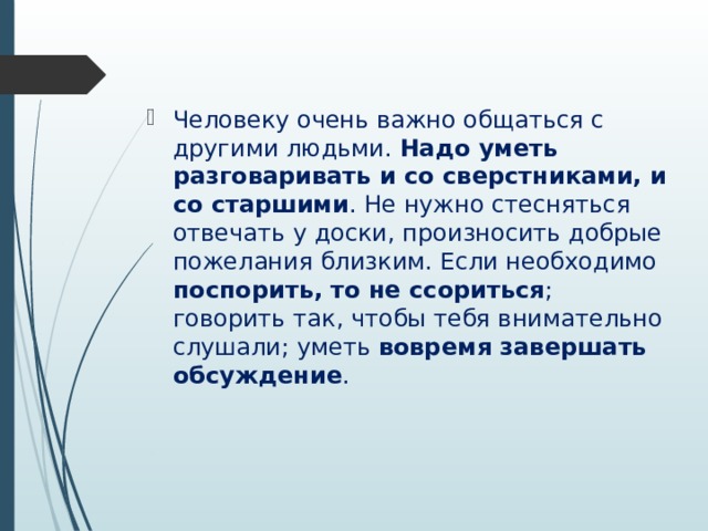 Человеку очень важно общаться с другими людьми. Надо уметь разговаривать и со сверстниками, и со старшими . Не нужно стесняться отвечать у доски, произносить добрые пожелания близким. Если необходимо поспорить, то не ссориться ; говорить так, чтобы тебя внимательно слушали; уметь вовремя завершать обсуждение . 