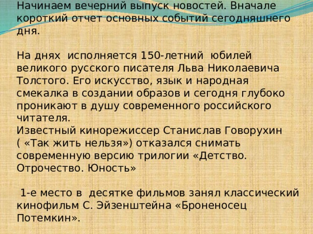 — Добрый вечер, уважаемые телезрители. Начинаем вечерний выпуск новостей. Вначале короткий отчет основных событий сегодняшнего дня. На днях исполняется 150-летний юбилей великого  русского писателя Льва Николаевича Толстого. Его искусство, язык и народная смекалка в создании образов и сегодня глубоко проникают в душу современного российского читателя. Известный кинорежиссер Станислав Говорухин ( «Так жить нельзя») отказался снимать современную версию трилогии «Детство. Отрочество. Юность»  1-е место в десятке фильмов занял классический кинофильм С. Эйзенштейна «Броненосец Потемкин». На сегодня это все новости. 