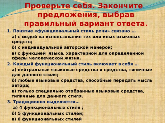 Проверьте себя. Закончите предложения, выбрав правильный вариант ответа. 1. Понятие «функциональный стиль речи» связано …  а) с модой на использование тех или иных языковых средств;  б) с индивидуальной авторской манерой;  в) с функцией языка, характерной для определенной сферы человеческой жизни. 2. Каждый функциональный стиль включает в себя …  а) нейтральные языковые средства и средства, типичные для данного стиля;  б) любые языковые средства, способные передать мысль автора;   в) только специально отобранные языковые средства, типичные для данного стиля. 3. Традиционно выделяется…   а) 4 функциональных стиля ;  б) 5 функциональных стилей;  в) 6 функциональных стилей   