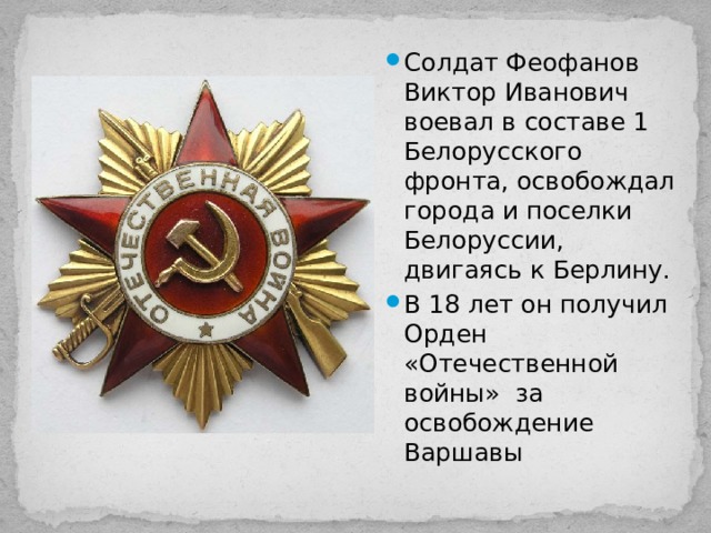 Солдат Феофанов Виктор Иванович воевал в составе 1 Белорусского фронта, освобождал города и поселки Белоруссии, двигаясь к Берлину. В 18 лет он получил Орден «Отечественной войны» за освобождение Варшавы 