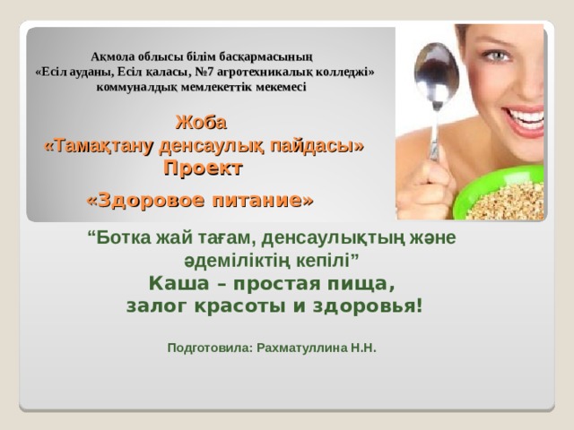 Ақмола облысы білім басқармасының  «Есіл ауданы, Есіл қаласы, №7 агротехникалық колледжі » коммуналдық мемлекеттік мекемесі    Жоба  «Тамақтану денсаулық пайдасы»   Проект  «Здоровое питание»  “ Ботка жай тағам, денсаулықтың және әдеміліктің кепілі” Каша – простая пища,  залог красоты и здоровья!  Подготовила: Рахматуллина Н.Н. 