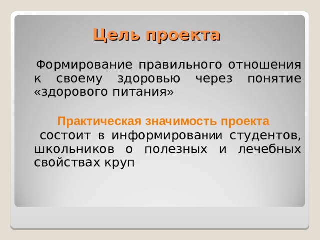 Цель проекта  Ф ормирование правильного отношения к своему здоровью через понятие « здорового питания » Практическая значимость проекта  состоит в информирова нии студентов, школьников о полезных и лечебных свойствах круп 