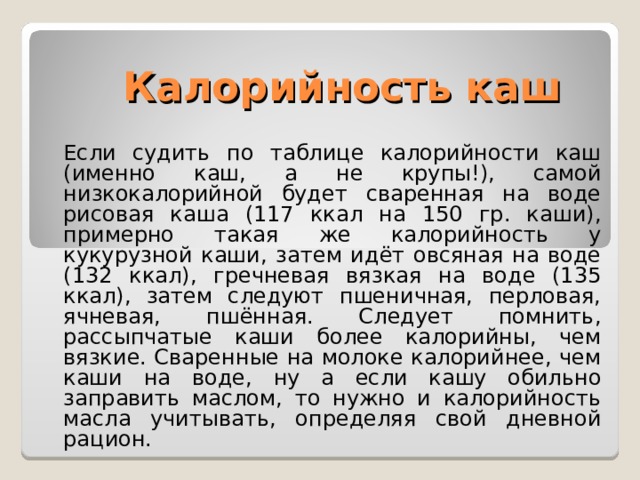 Калорийность каш Если судить по таблице калорийности каш (именно каш, а не крупы!), самой низкокалорийной будет сваренная на воде рисовая каша (117 ккал на 150 гр. каши), примерно такая же калорийность у кукурузной каши, затем идёт овсяная на воде (132 ккал), гречневая вязкая на воде (135 ккал), затем следуют пшеничная, перловая, ячневая, пшённая. Следует помнить, рассыпчатые каши более калорийны, чем вязкие. Сваренные на молоке калорийнее, чем каши на воде, ну а если кашу обильно заправить маслом, то нужно и калорийность масла учитывать, определяя свой дневной рацион. 
