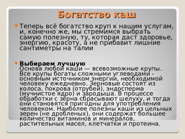 Богатство каш Теперь всё богатство круп к нашим услугам, и, конечно же, мы стремимся выбрать самую полезную, ту, которая даст здоровье, энергию, красоту, а не прибавит лишние сантиметры на талии  Выбираем лучшую  Основа любой каши — всевозможные крупы. Все крупы богаты сложными углеводами - основным источником энергии, необходимой человеку ежедневно. Зерновые состоят из колоса, покрова (отрубей), эндосперма (мучнистое ядро) и зародыша. В процессе обработки с зёрна сбрасывают шелуху, и тогда они становятся пригодны для употребления человеком. Наиболее полезны каши из цельных зерен (не дробленых), они содержат большее количество витаминов и минералов, растительных масел, клетчатки и протеина. 