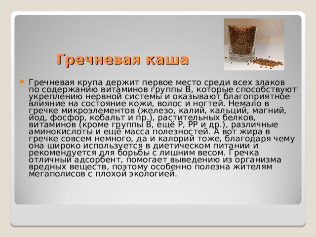 Гречневая каша Гречневая крупа держит первое место среди всех злаков по содержанию витаминов группы В, которые способствуют укреплению нервной системы и оказывают благоприятное влияние на состояние кожи, волос и ногтей. Немало в гречке микроэлементов (железо, калий, кальций, магний, йод, фосфор, кобальт и пр.), растительных белков, витаминов (кроме группы В, ещё Р, РР и др.), различные аминокислоты и ещё масса полезностей. А вот жира в гречке совсем немного, да и калорий тоже, благодаря чему она широко используется в диетическом питании и рекомендуется для борьбы с лишним весом. Гречка отличный адсорбент, помогает выведению из организма вредных веществ, поэтому особенно полезна жителям мегаполисов с плохой экологией.    